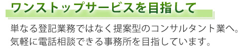 ワンストップサービスを目指して 単なる登記業務ではなく提案型のコンサルタント業へ。 気軽に電話相談できる事務所を目指しています。
